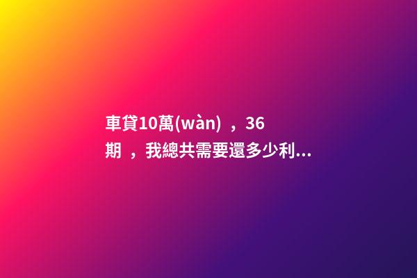 車貸10萬(wàn)，36期，我總共需要還多少利息？